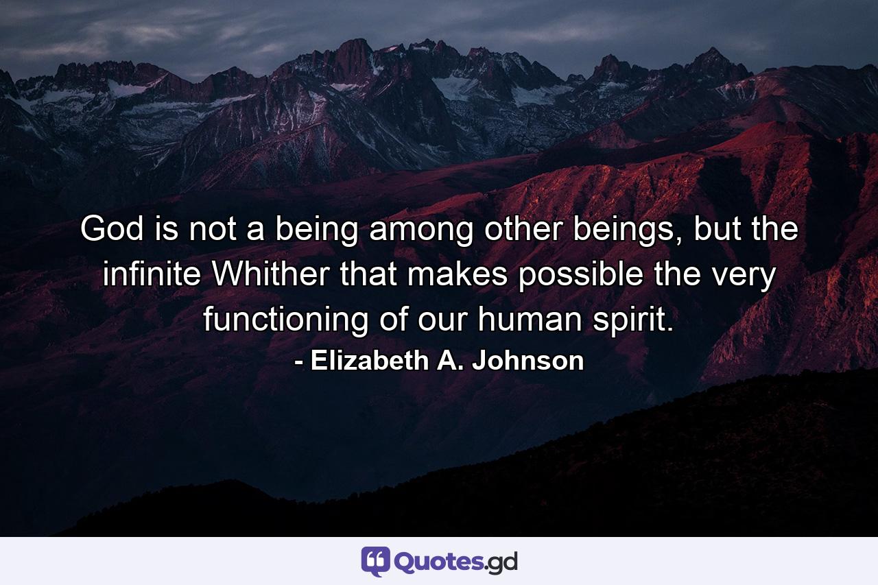 God is not a being among other beings, but the infinite Whither that makes possible the very functioning of our human spirit. - Quote by Elizabeth A. Johnson