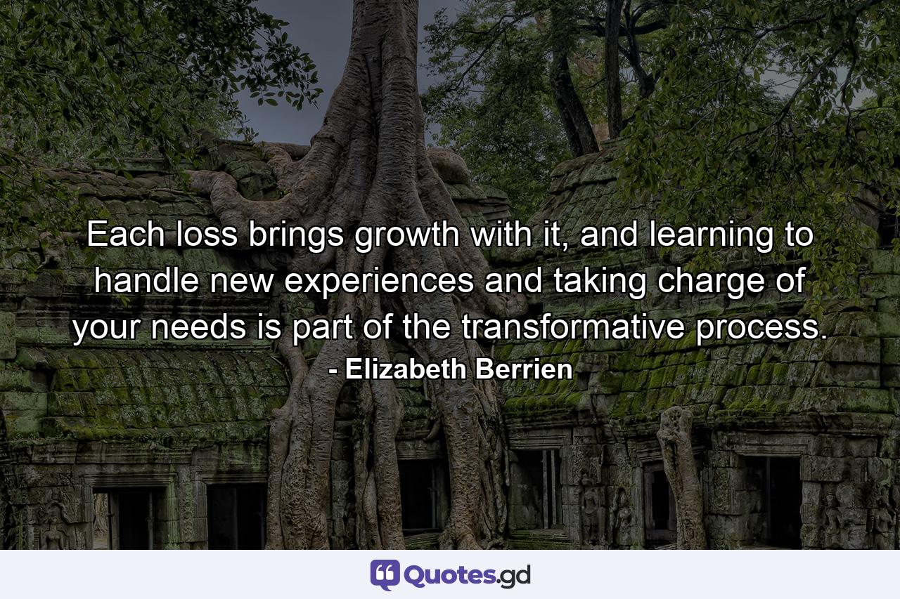 Each loss brings growth with it, and learning to handle new experiences and taking charge of your needs is part of the transformative process. - Quote by Elizabeth Berrien