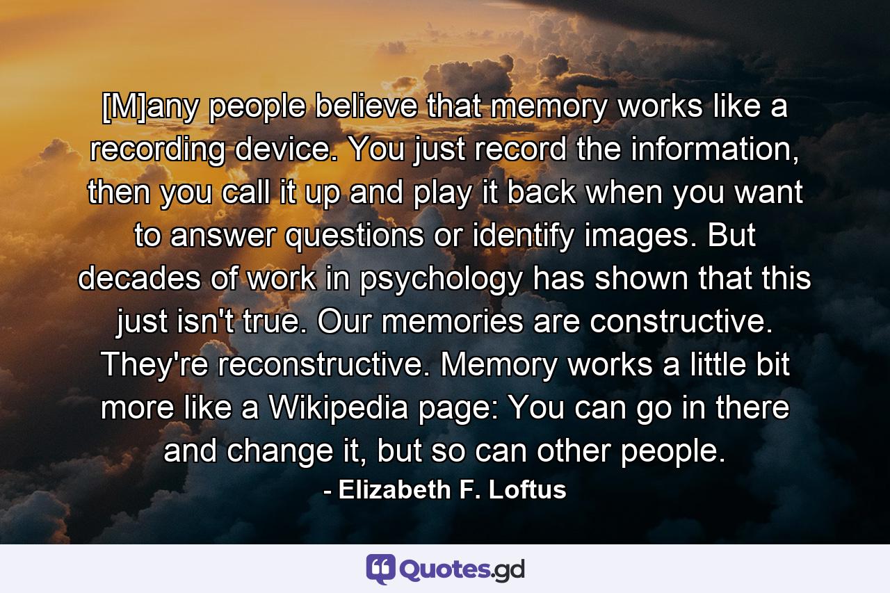 [M]any people believe that memory works like a recording device. You just record the information, then you call it up and play it back when you want to answer questions or identify images. But decades of work in psychology has shown that this just isn't true. Our memories are constructive. They're reconstructive. Memory works a little bit more like a Wikipedia page: You can go in there and change it, but so can other people. - Quote by Elizabeth F. Loftus