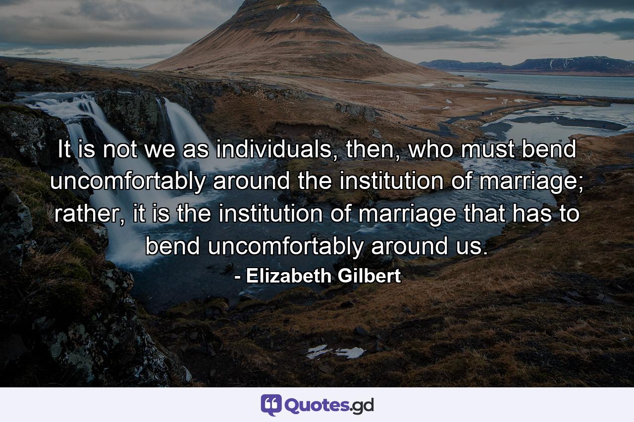 It is not we as individuals, then, who must bend uncomfortably around the institution of marriage; rather, it is the institution of marriage that has to bend uncomfortably around us. - Quote by Elizabeth Gilbert