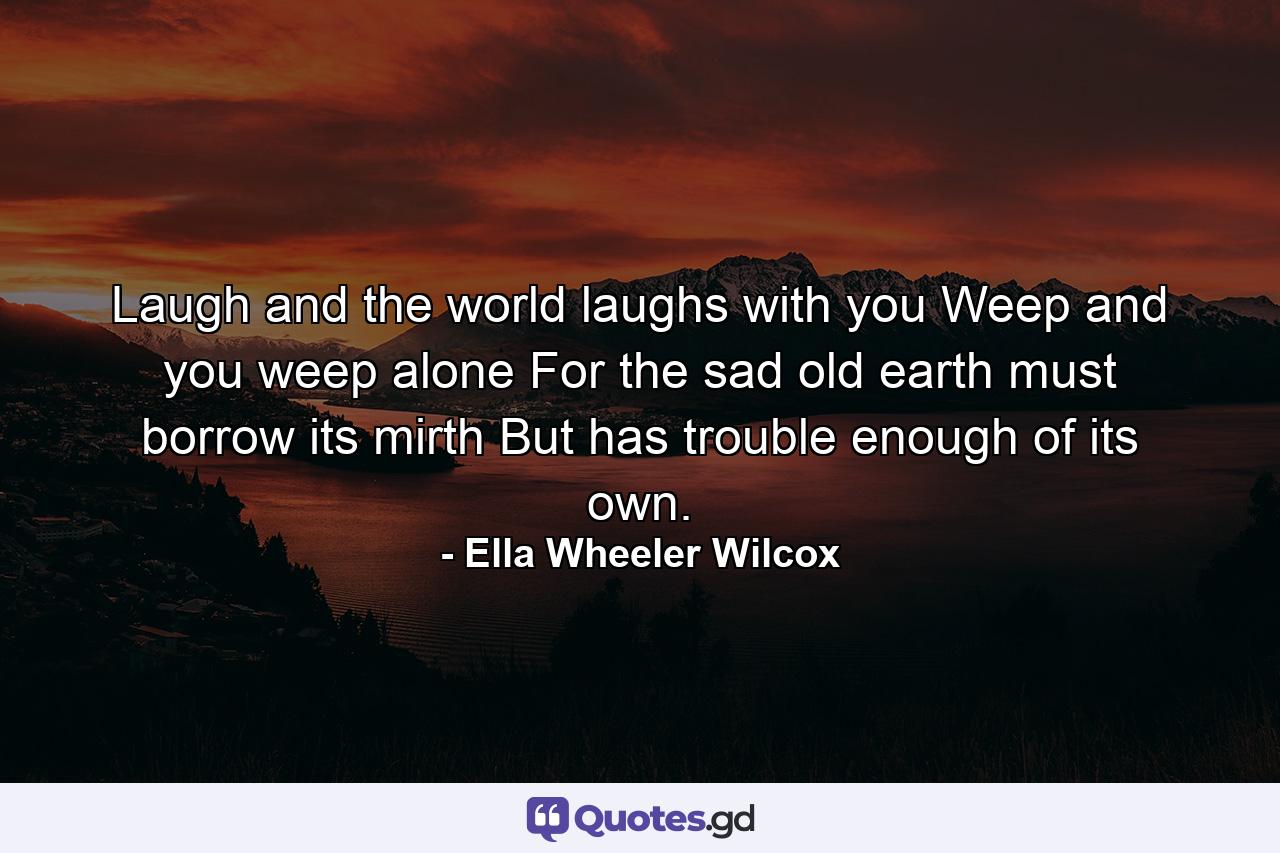 Laugh and the world laughs with you  Weep and you weep alone  For the sad old earth must borrow its mirth  But has trouble enough of its own. - Quote by Ella Wheeler Wilcox