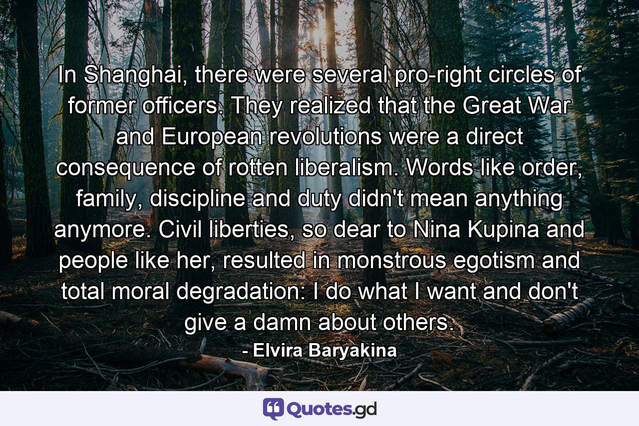 In Shanghai, there were several pro-right circles of former officers. They realized that the Great War and European revolutions were a direct consequence of rotten liberalism. Words like order, family, discipline and duty didn't mean anything anymore. Civil liberties, so dear to Nina Kupina and people like her, resulted in monstrous egotism and total moral degradation: I do what I want and don't give a damn about others. - Quote by Elvira Baryakina