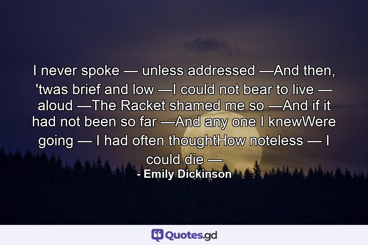 I never spoke — unless addressed —And then, 'twas brief and low —I could not bear to live — aloud —The Racket shamed me so —And if it had not been so far —And any one I knewWere going — I had often thoughtHow noteless — I could die — - Quote by Emily Dickinson