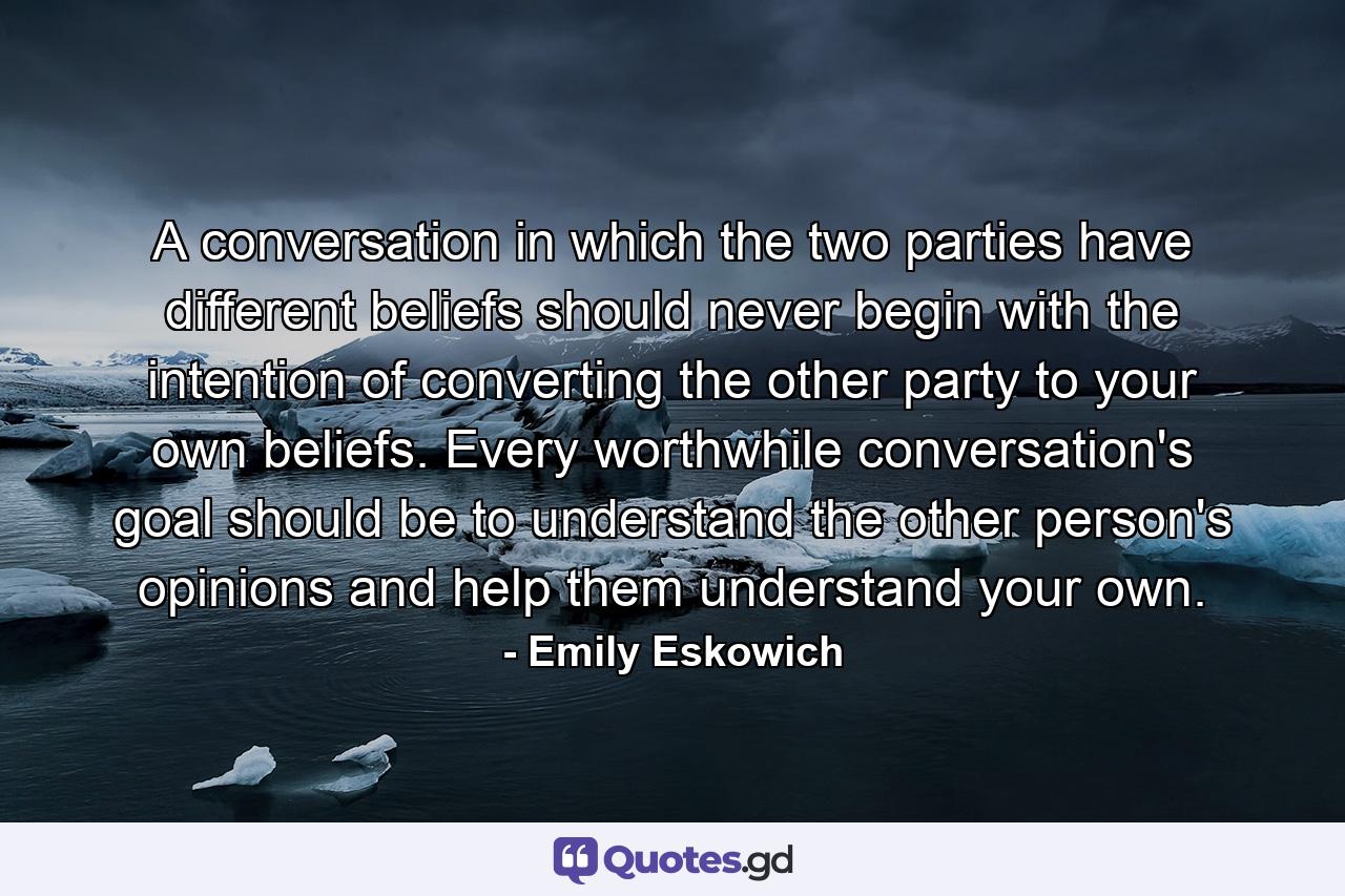 A conversation in which the two parties have different beliefs should never begin with the intention of converting the other party to your own beliefs. Every worthwhile conversation's goal should be to understand the other person's opinions and help them understand your own. - Quote by Emily Eskowich