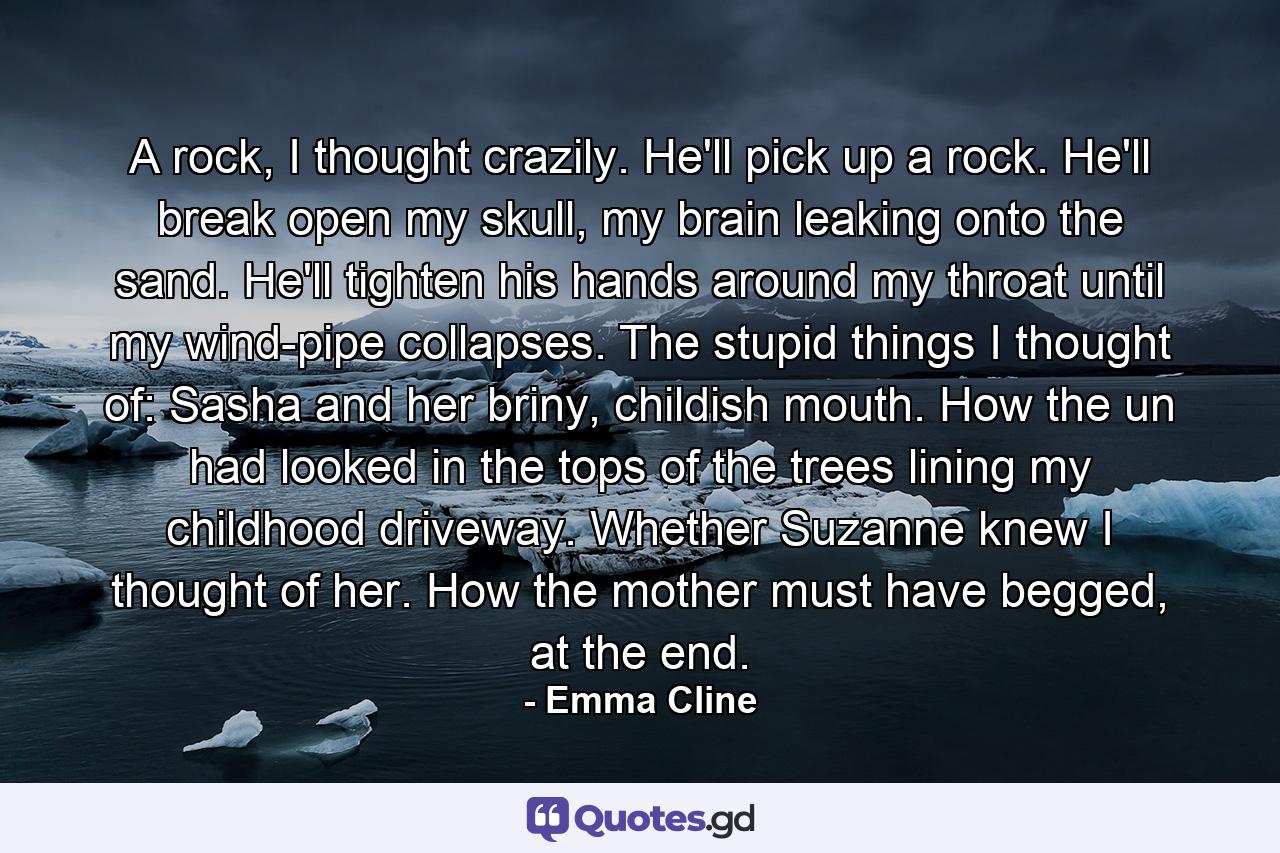 A rock, I thought crazily. He'll pick up a rock. He'll break open my skull, my brain leaking onto the sand. He'll tighten his hands around my throat until my wind-pipe collapses. The stupid things I thought of: Sasha and her briny, childish mouth. How the un had looked in the tops of the trees lining my childhood driveway. Whether Suzanne knew I thought of her. How the mother must have begged, at the end. - Quote by Emma Cline