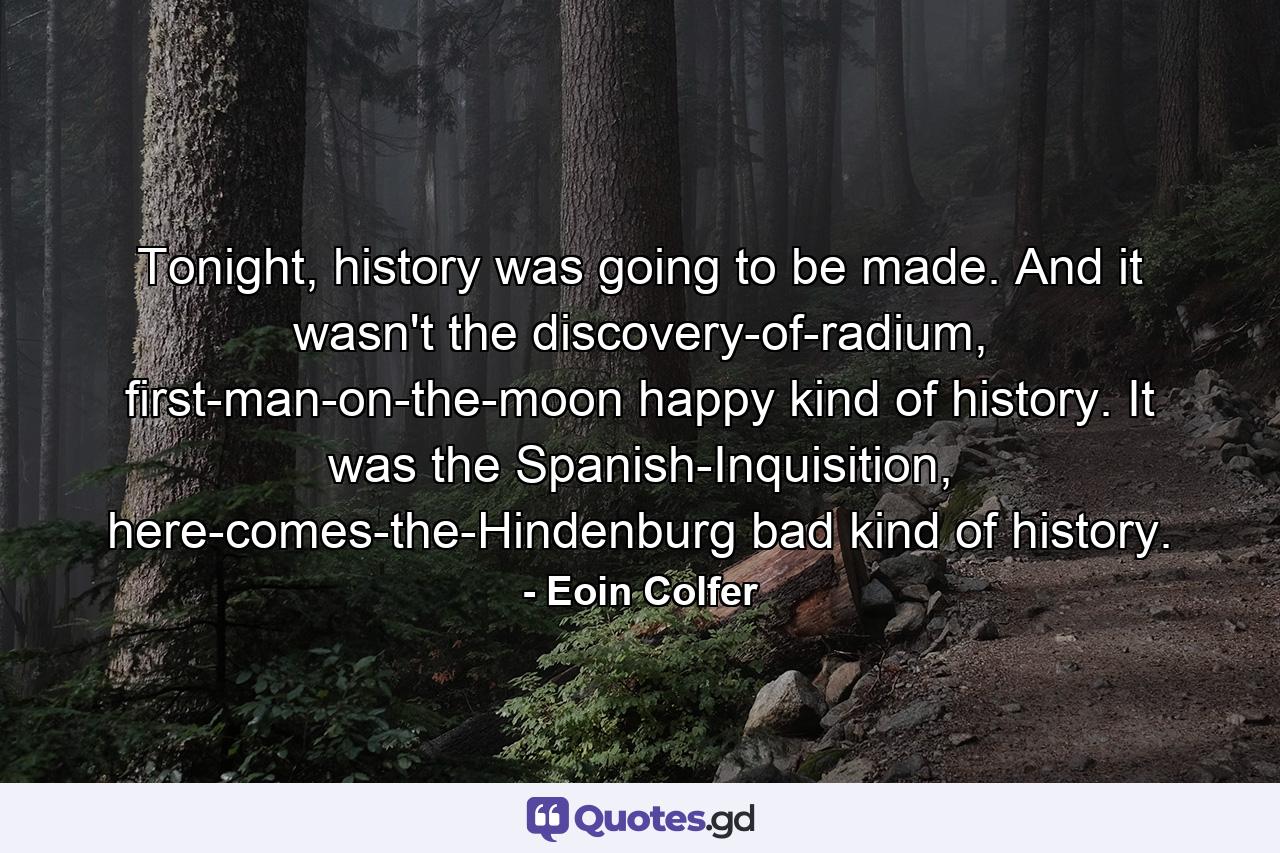 Tonight, history was going to be made. And it wasn't the discovery-of-radium, first-man-on-the-moon happy kind of history. It was the Spanish-Inquisition, here-comes-the-Hindenburg bad kind of history. - Quote by Eoin Colfer