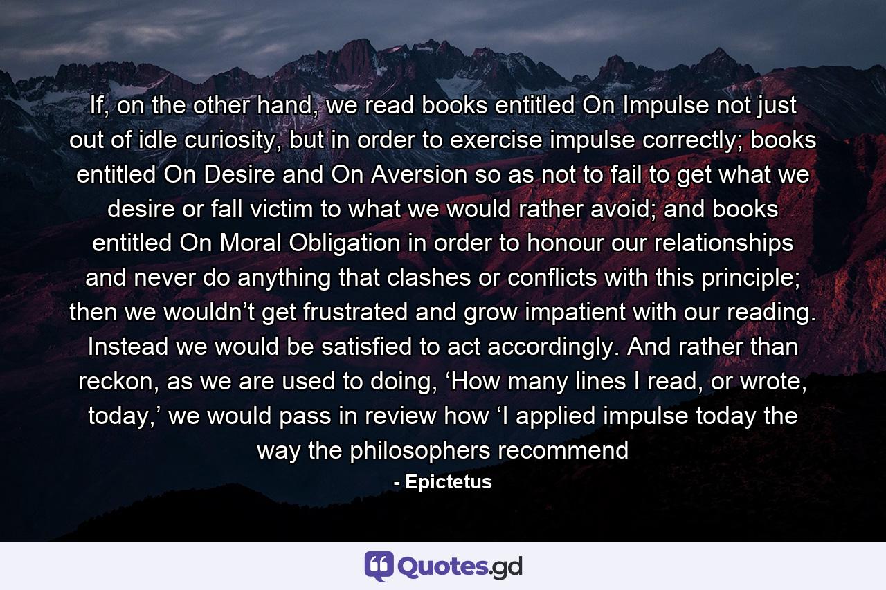 If, on the other hand, we read books entitled On Impulse not just out of idle curiosity, but in order to exercise impulse correctly; books entitled On Desire and On Aversion so as not to fail to get what we desire or fall victim to what we would rather avoid; and books entitled On Moral Obligation in order to honour our relationships and never do anything that clashes or conflicts with this principle; then we wouldn’t get frustrated and grow impatient with our reading. Instead we would be satisfied to act accordingly. And rather than reckon, as we are used to doing, ‘How many lines I read, or wrote, today,’ we would pass in review how ‘I applied impulse today the way the philosophers recommend - Quote by Epictetus