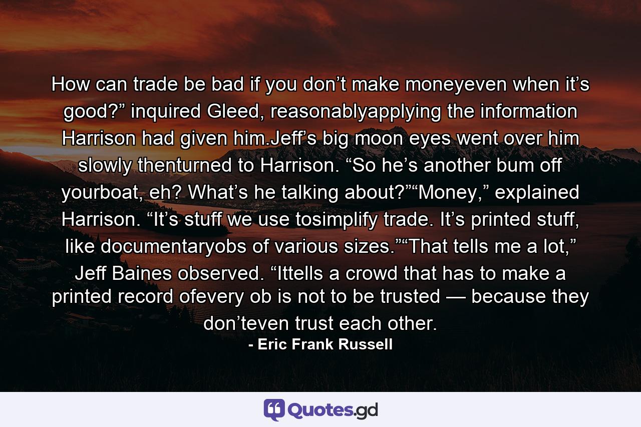 How can trade be bad if you don’t make moneyeven when it’s good?” inquired Gleed, reasonablyapplying the information Harrison had given him.Jeff’s big moon eyes went over him slowly thenturned to Harrison. “So he’s another bum off yourboat, eh? What’s he talking about?”“Money,” explained Harrison. “It’s stuff we use tosimplify trade. It’s printed stuff, like documentaryobs of various sizes.”“That tells me a lot,” Jeff Baines observed. “Ittells a crowd that has to make a printed record ofevery ob is not to be trusted — because they don’teven trust each other. - Quote by Eric Frank Russell