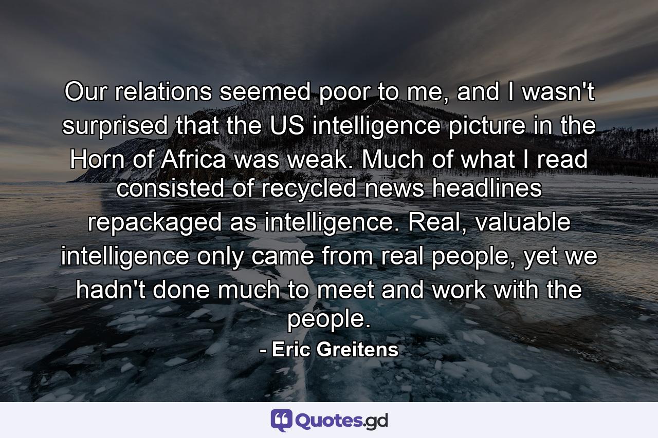 Our relations seemed poor to me, and I wasn't surprised that the US intelligence picture in the Horn of Africa was weak. Much of what I read consisted of recycled news headlines repackaged as intelligence. Real, valuable intelligence only came from real people, yet we hadn't done much to meet and work with the people. - Quote by Eric Greitens