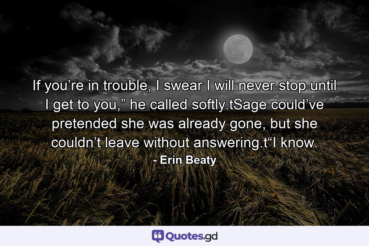 If you’re in trouble, I swear I will never stop until I get to you,” he called softly.tSage could’ve pretended she was already gone, but she couldn’t leave without answering.t“I know. - Quote by Erin Beaty