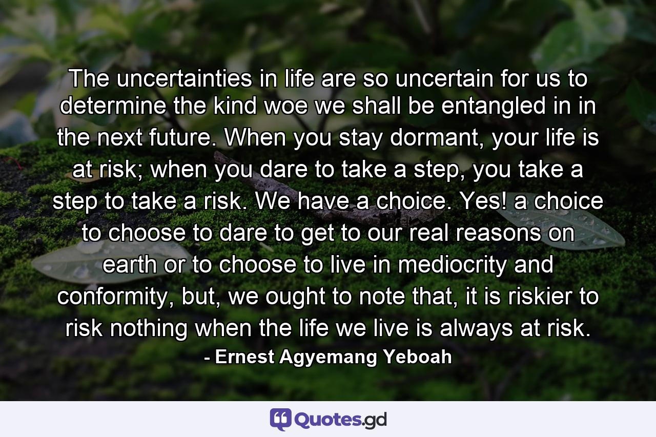 The uncertainties in life are so uncertain for us to determine the kind woe we shall be entangled in in the next future. When you stay dormant, your life is at risk; when you dare to take a step, you take a step to take a risk. We have a choice. Yes! a choice to choose to dare to get to our real reasons on earth or to choose to live in mediocrity and conformity, but, we ought to note that, it is riskier to risk nothing when the life we live is always at risk. - Quote by Ernest Agyemang Yeboah