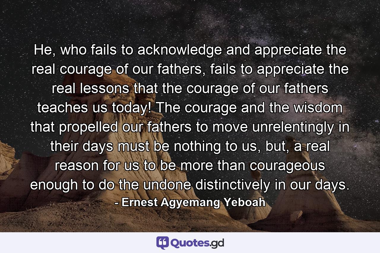 He, who fails to acknowledge and appreciate the real courage of our fathers, fails to appreciate the real lessons that the courage of our fathers teaches us today! The courage and the wisdom that propelled our fathers to move unrelentingly in their days must be nothing to us, but, a real reason for us to be more than courageous enough to do the undone distinctively in our days. - Quote by Ernest Agyemang Yeboah