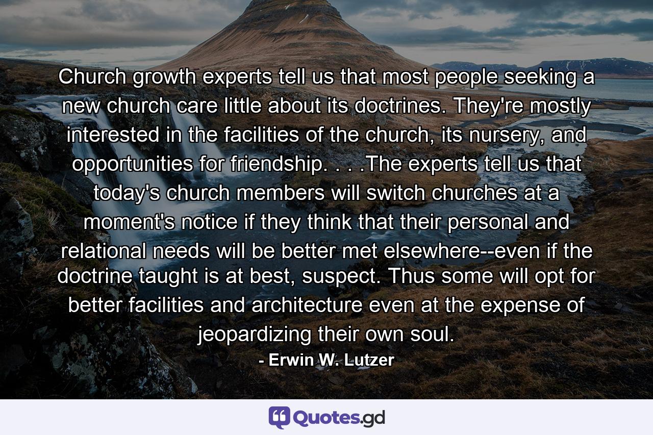 Church growth experts tell us that most people seeking a new church care little about its doctrines. They're mostly interested in the facilities of the church, its nursery, and opportunities for friendship. . . .The experts tell us that today's church members will switch churches at a moment's notice if they think that their personal and relational needs will be better met elsewhere--even if the doctrine taught is at best, suspect. Thus some will opt for better facilities and architecture even at the expense of jeopardizing their own soul. - Quote by Erwin W. Lutzer