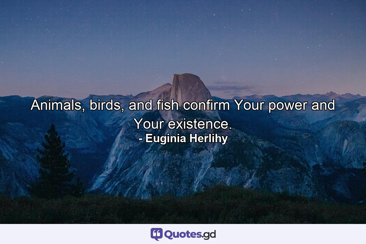 Animals, birds, and fish confirm Your power and Your existence. - Quote by Euginia Herlihy