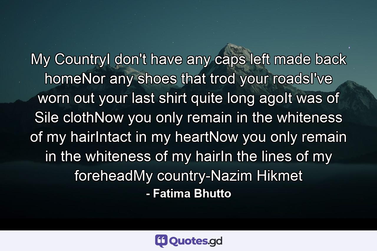 My CountryI don't have any caps left made back homeNor any shoes that trod your roadsI've worn out your last shirt quite long agoIt was of Sile clothNow you only remain in the whiteness of my hairIntact in my heartNow you only remain in the whiteness of my hairIn the lines of my foreheadMy country-Nazim Hikmet - Quote by Fatima Bhutto