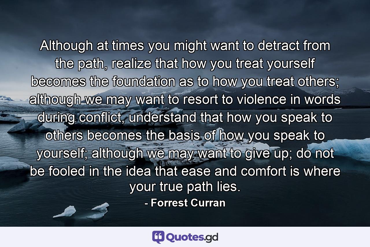 Although at times you might want to detract from the path, realize that how you treat yourself becomes the foundation as to how you treat others; although we may want to resort to violence in words during conflict, understand that how you speak to others becomes the basis of how you speak to yourself; although we may want to give up; do not be fooled in the idea that ease and comfort is where your true path lies. - Quote by Forrest Curran