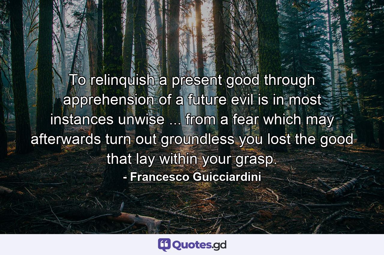 To relinquish a present good through apprehension of a future evil is in most instances unwise ... from a fear which may afterwards turn out groundless  you lost the good that lay within your grasp. - Quote by Francesco Guicciardini