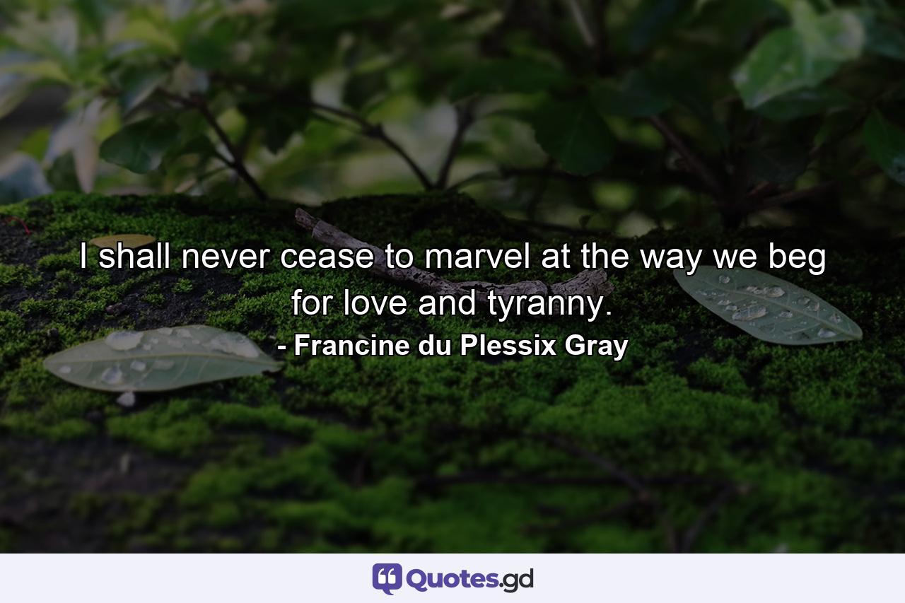 I shall never cease to marvel at the way we beg for love and tyranny. - Quote by Francine du Plessix Gray