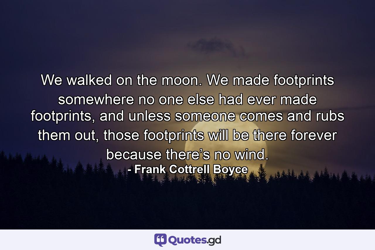 We walked on the moon. We made footprints somewhere no one else had ever made footprints, and unless someone comes and rubs them out, those footprints will be there forever because there’s no wind. - Quote by Frank Cottrell Boyce