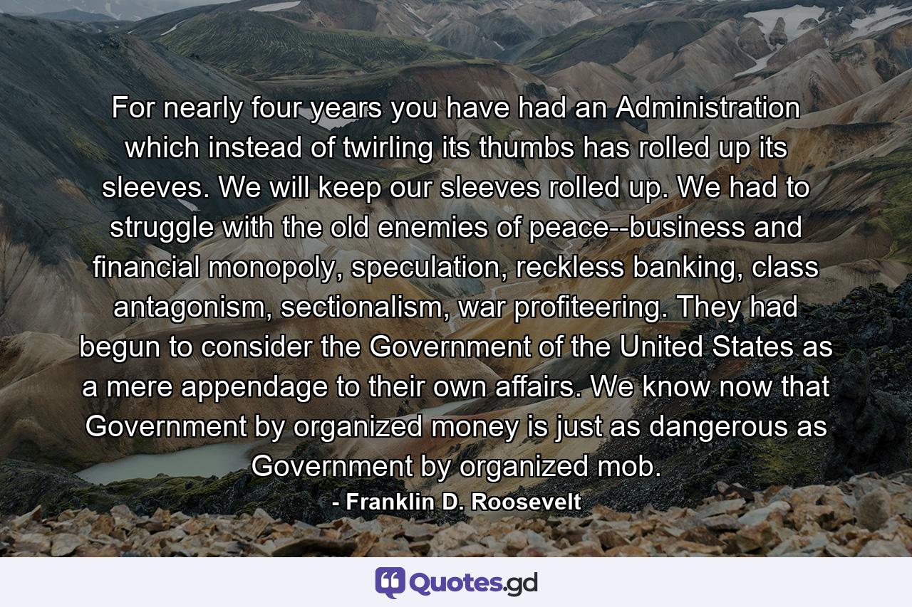 For nearly four years you have had an Administration which instead of twirling its thumbs has rolled up its sleeves. We will keep our sleeves rolled up. We had to struggle with the old enemies of peace--business and financial monopoly, speculation, reckless banking, class antagonism, sectionalism, war profiteering. They had begun to consider the Government of the United States as a mere appendage to their own affairs. We know now that Government by organized money is just as dangerous as Government by organized mob. - Quote by Franklin D. Roosevelt