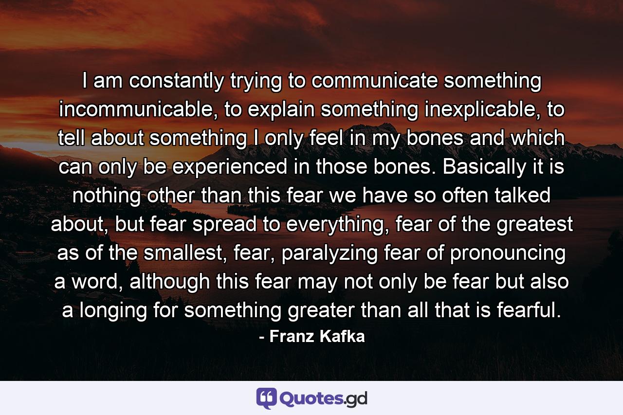 I am constantly trying to communicate something incommunicable, to explain something inexplicable, to tell about something I only feel in my bones and which can only be experienced in those bones. Basically it is nothing other than this fear we have so often talked about, but fear spread to everything, fear of the greatest as of the smallest, fear, paralyzing fear of pronouncing a word, although this fear may not only be fear but also a longing for something greater than all that is fearful. - Quote by Franz Kafka