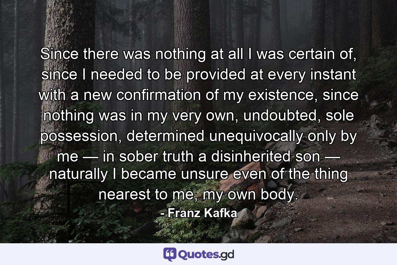 Since there was nothing at all I was certain of, since I needed to be provided at every instant with a new confirmation of my existence, since nothing was in my very own, undoubted, sole possession, determined unequivocally only by me — in sober truth a disinherited son — naturally I became unsure even of the thing nearest to me, my own body. - Quote by Franz Kafka