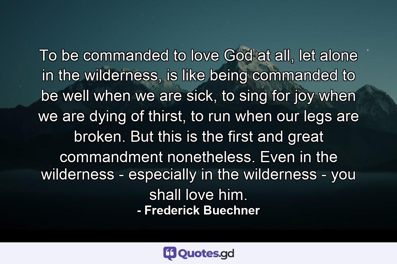 To be commanded to love God at all, let alone in the wilderness, is like being commanded to be well when we are sick, to sing for joy when we are dying of thirst, to run when our legs are broken. But this is the first and great commandment nonetheless. Even in the wilderness - especially in the wilderness - you shall love him. - Quote by Frederick Buechner