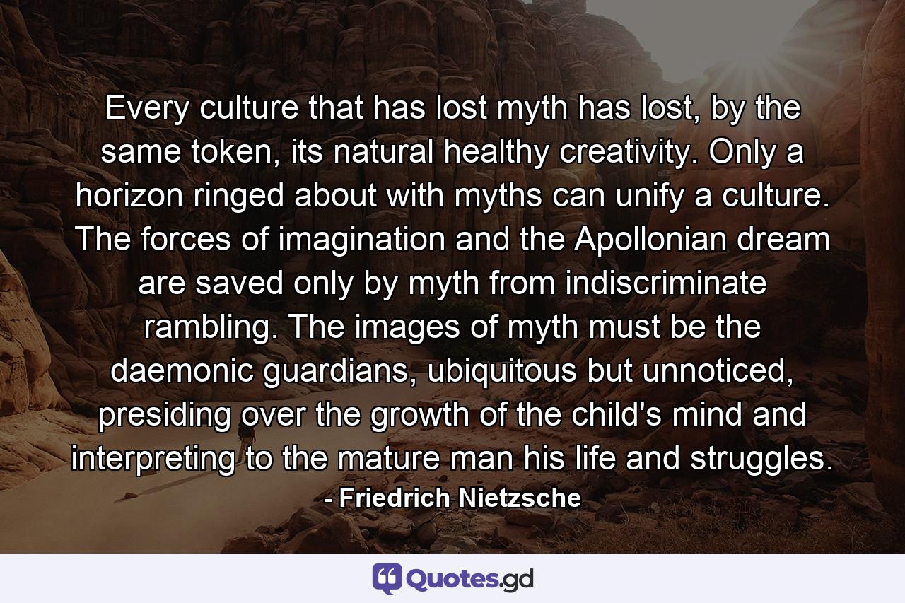 Every culture that has lost myth has lost, by the same token, its natural healthy creativity. Only a horizon ringed about with myths can unify a culture. The forces of imagination and the Apollonian dream are saved only by myth from indiscriminate rambling. The images of myth must be the daemonic guardians, ubiquitous but unnoticed, presiding over the growth of the child's mind and interpreting to the mature man his life and struggles. - Quote by Friedrich Nietzsche