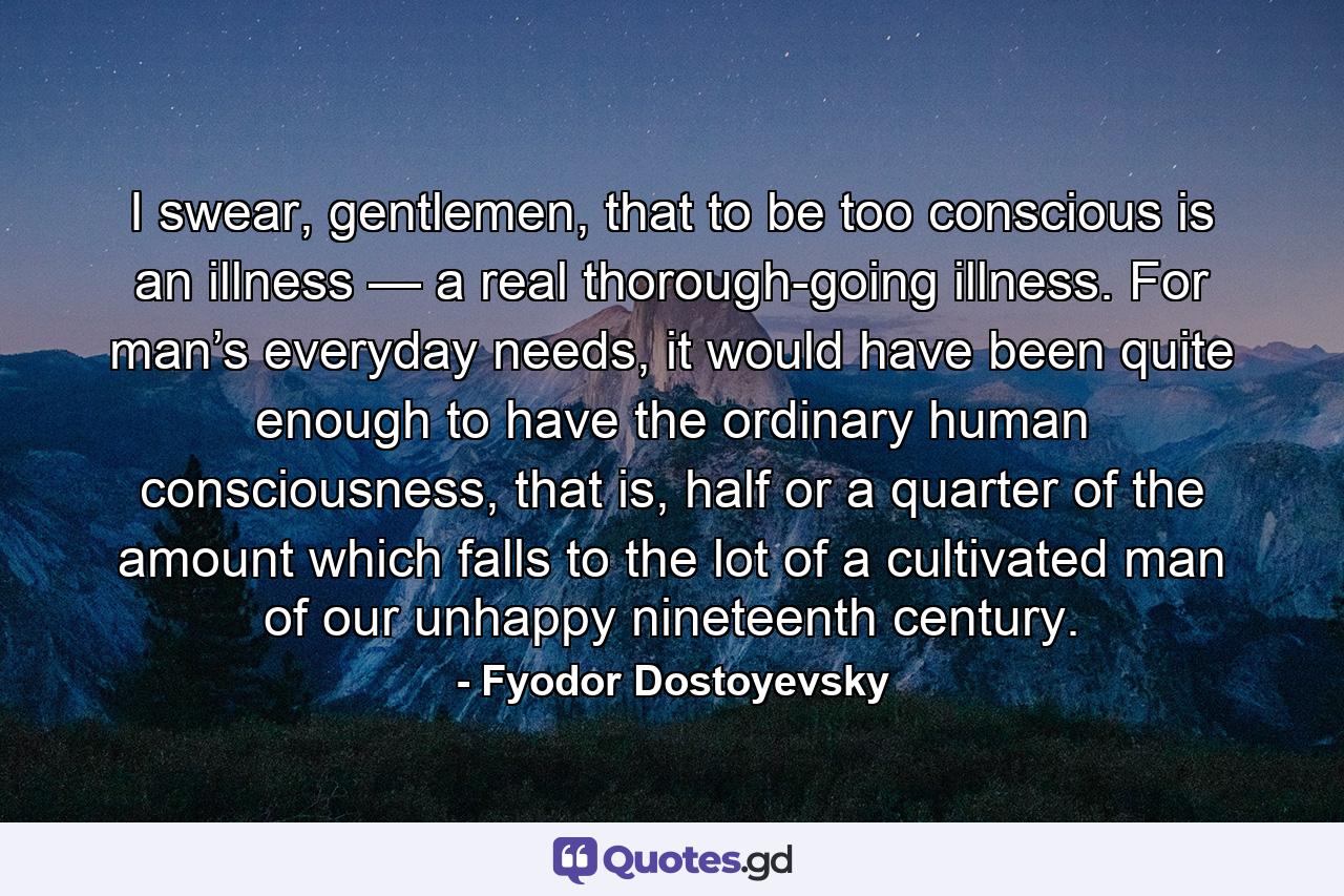 I swear, gentlemen, that to be too conscious is an illness — a real thorough-going illness. For man’s everyday needs, it would have been quite enough to have the ordinary human consciousness, that is, half or a quarter of the amount which falls to the lot of a cultivated man of our unhappy nineteenth century. - Quote by Fyodor Dostoyevsky