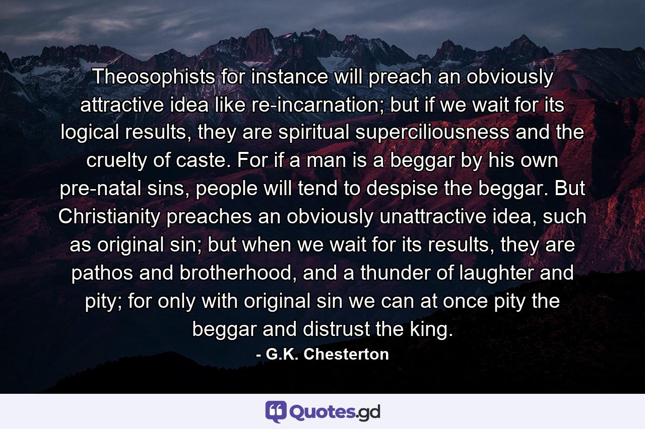 Theosophists for instance will preach an obviously attractive idea like re-incarnation; but if we wait for its logical results, they are spiritual superciliousness and the cruelty of caste. For if a man is a beggar by his own pre-natal sins, people will tend to despise the beggar. But Christianity preaches an obviously unattractive idea, such as original sin; but when we wait for its results, they are pathos and brotherhood, and a thunder of laughter and pity; for only with original sin we can at once pity the beggar and distrust the king. - Quote by G.K. Chesterton