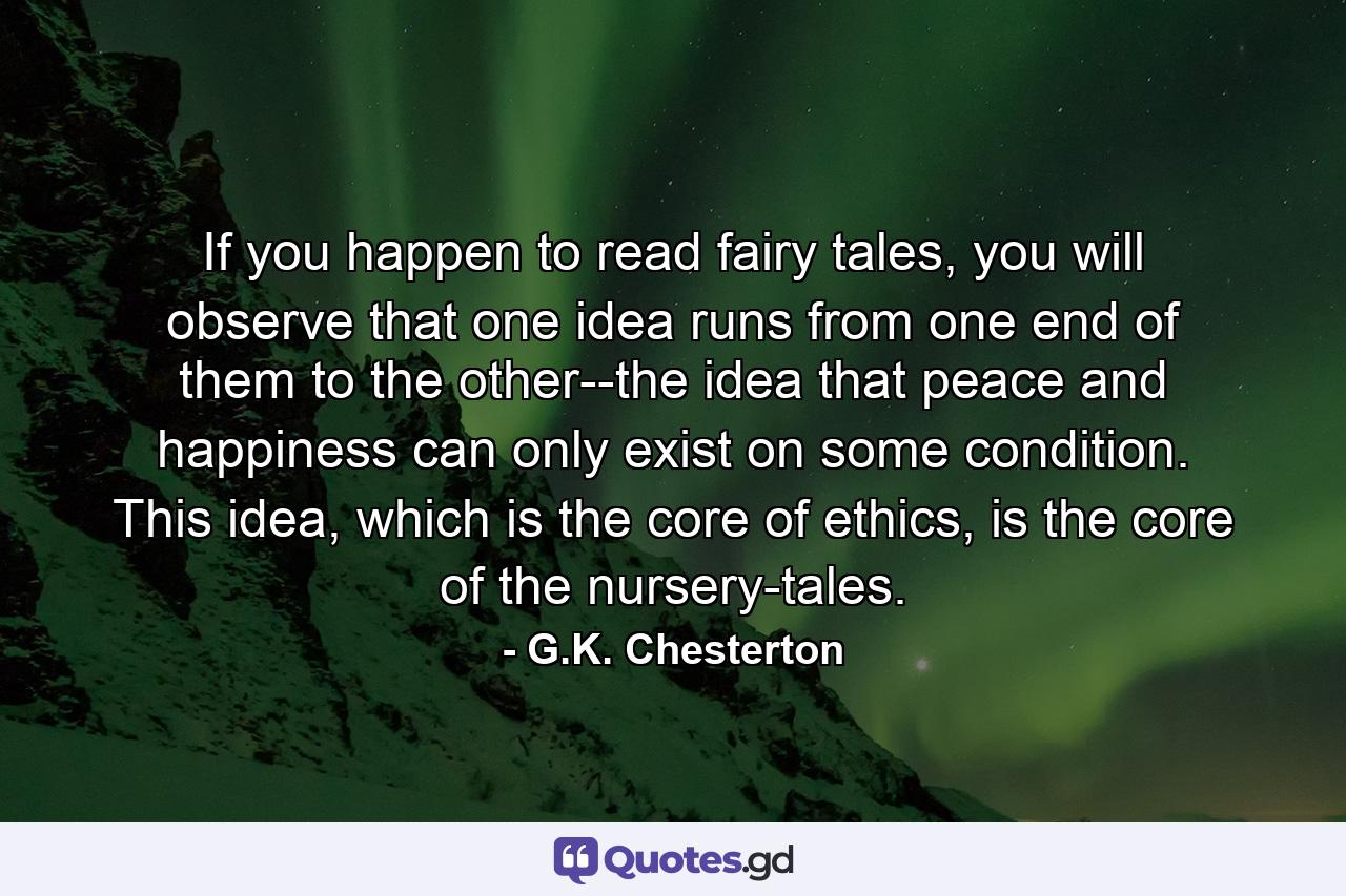 If you happen to read fairy tales, you will observe that one idea runs from one end of them to the other--the idea that peace and happiness can only exist on some condition. This idea, which is the core of ethics, is the core of the nursery-tales. - Quote by G.K. Chesterton