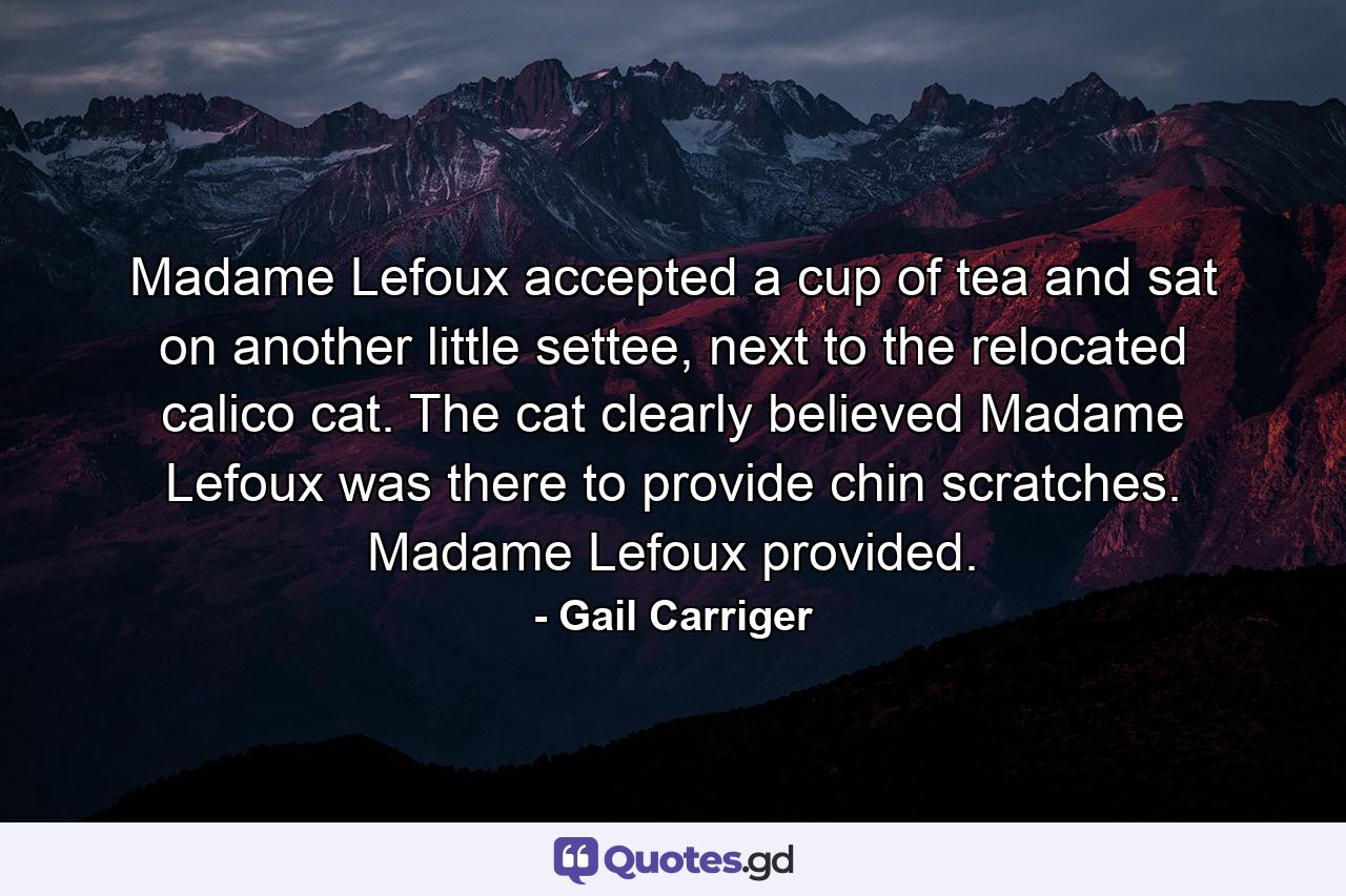 Madame Lefoux accepted a cup of tea and sat on another little settee, next to the relocated calico cat. The cat clearly believed Madame Lefoux was there to provide chin scratches. Madame Lefoux provided. - Quote by Gail Carriger