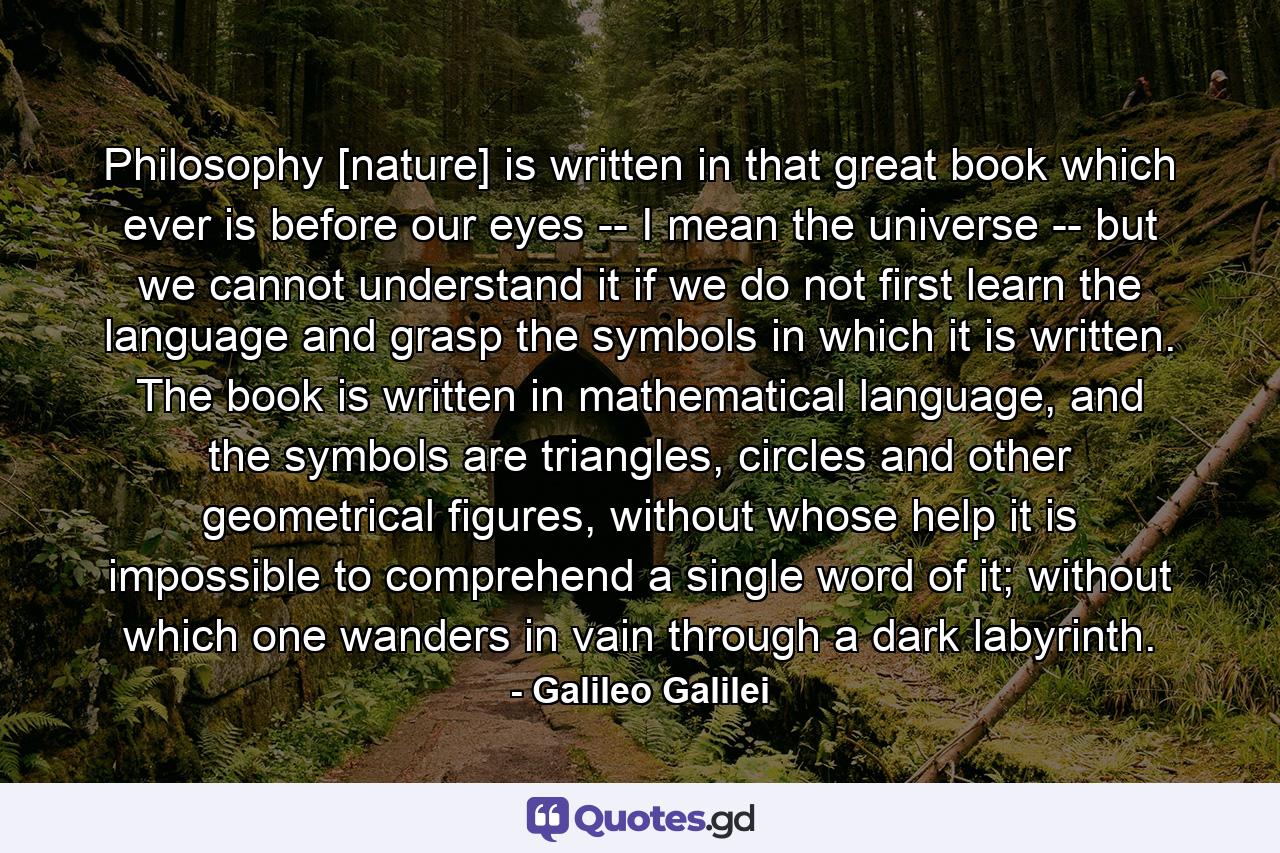 Philosophy [nature] is written in that great book which ever is before our eyes -- I mean the universe -- but we cannot understand it if we do not first learn the language and grasp the symbols in which it is written. The book is written in mathematical language, and the symbols are triangles, circles and other geometrical figures, without whose help it is impossible to comprehend a single word of it; without which one wanders in vain through a dark labyrinth. - Quote by Galileo Galilei