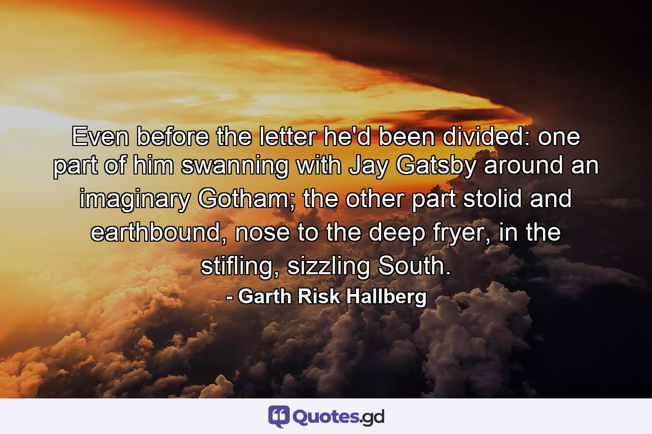 Even before the letter he'd been divided: one part of him swanning with Jay Gatsby around an imaginary Gotham; the other part stolid and earthbound, nose to the deep fryer, in the stifling, sizzling South. - Quote by Garth Risk Hallberg