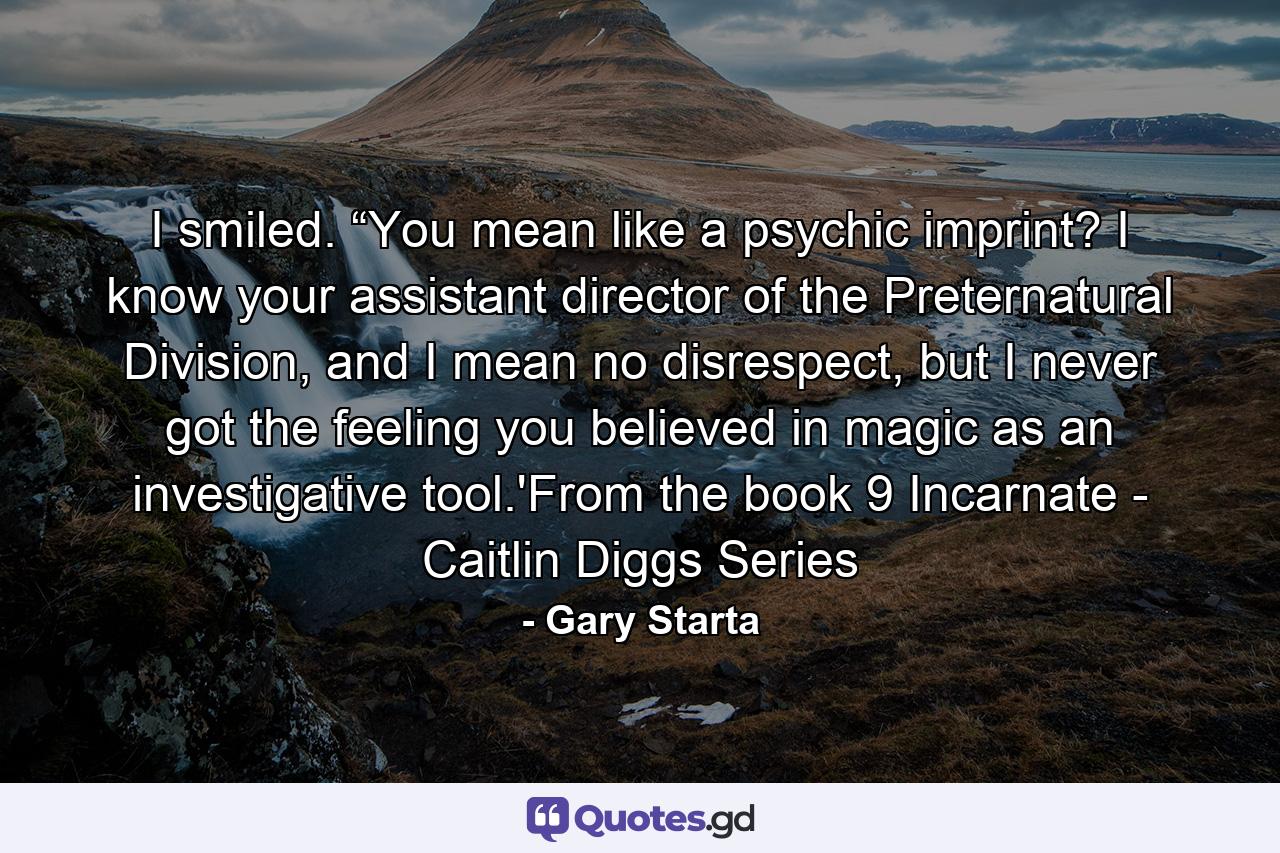 I smiled. “You mean like a psychic imprint? I know your assistant director of the Preternatural Division, and I mean no disrespect, but I never got the feeling you believed in magic as an investigative tool.'From the book 9 Incarnate - Caitlin Diggs Series - Quote by Gary Starta