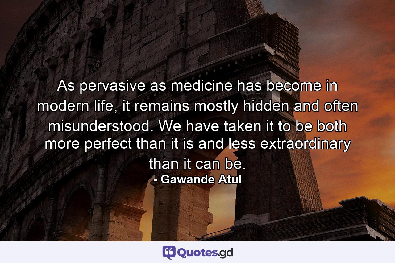 As pervasive as medicine has become in modern life, it remains mostly hidden and often misunderstood. We have taken it to be both more perfect than it is and less extraordinary than it can be. - Quote by Gawande Atul