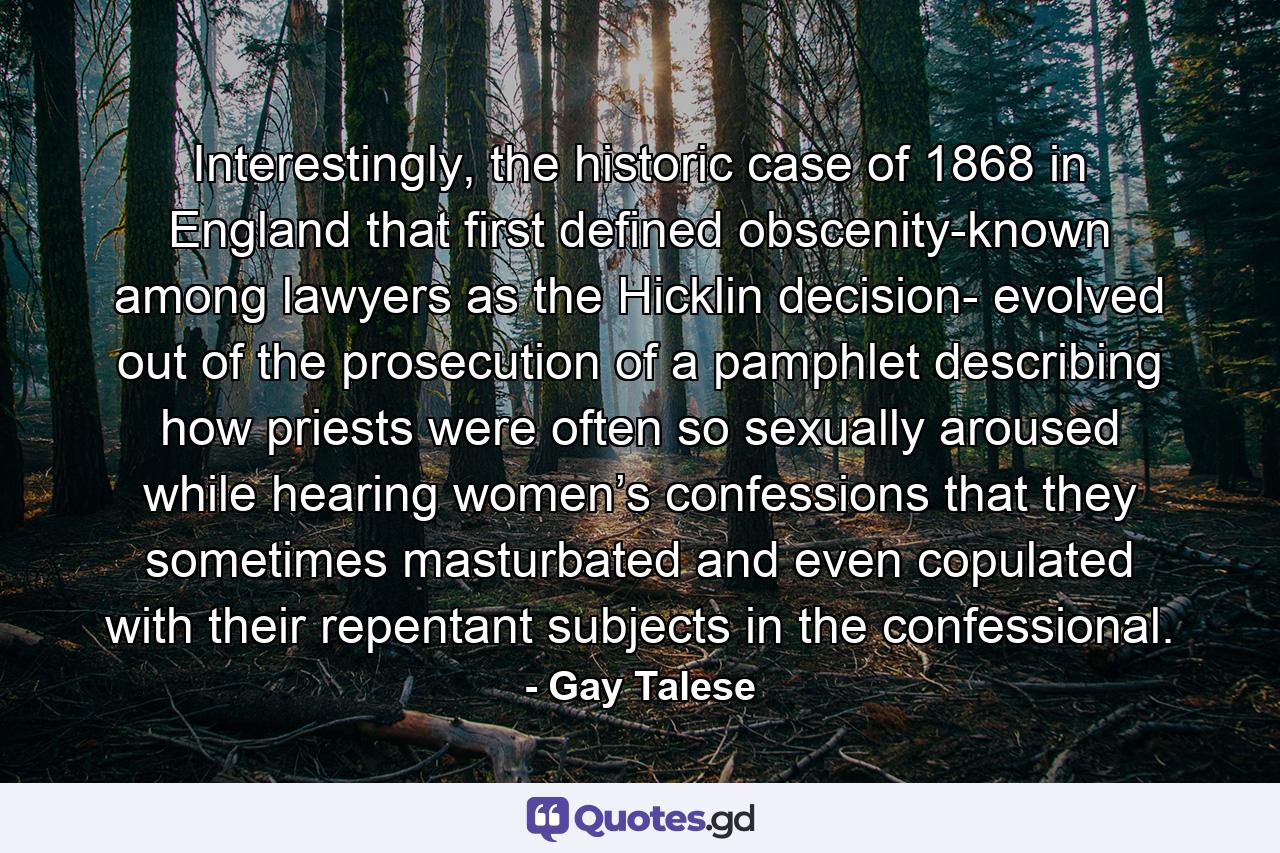 Interestingly, the historic case of 1868 in England that first defined obscenity-known among lawyers as the Hicklin decision- evolved out of the prosecution of a pamphlet describing how priests were often so sexually aroused while hearing women’s confessions that they sometimes masturbated and even copulated with their repentant subjects in the confessional. - Quote by Gay Talese