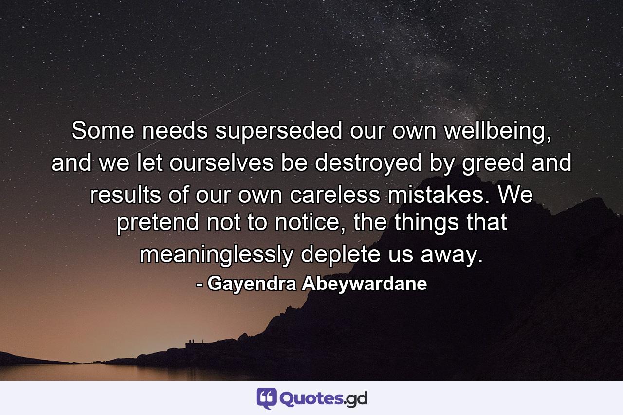 Some needs superseded our own wellbeing, and we let ourselves be destroyed by greed and results of our own careless mistakes. We pretend not to notice, the things that meaninglessly deplete us away. - Quote by Gayendra Abeywardane