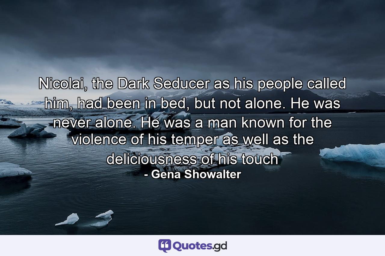 Nicolai, the Dark Seducer as his people called him, had been in bed, but not alone. He was never alone. He was a man known for the violence of his temper as well as the deliciousness of his touch - Quote by Gena Showalter