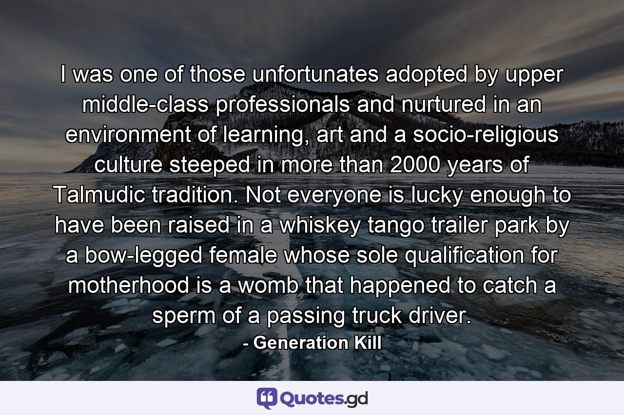 I was one of those unfortunates adopted by upper middle-class professionals and nurtured in an environment of learning, art and a socio-religious culture steeped in more than 2000 years of Talmudic tradition. Not everyone is lucky enough to have been raised in a whiskey tango trailer park by a bow-legged female whose sole qualification for motherhood is a womb that happened to catch a sperm of a passing truck driver. - Quote by Generation Kill