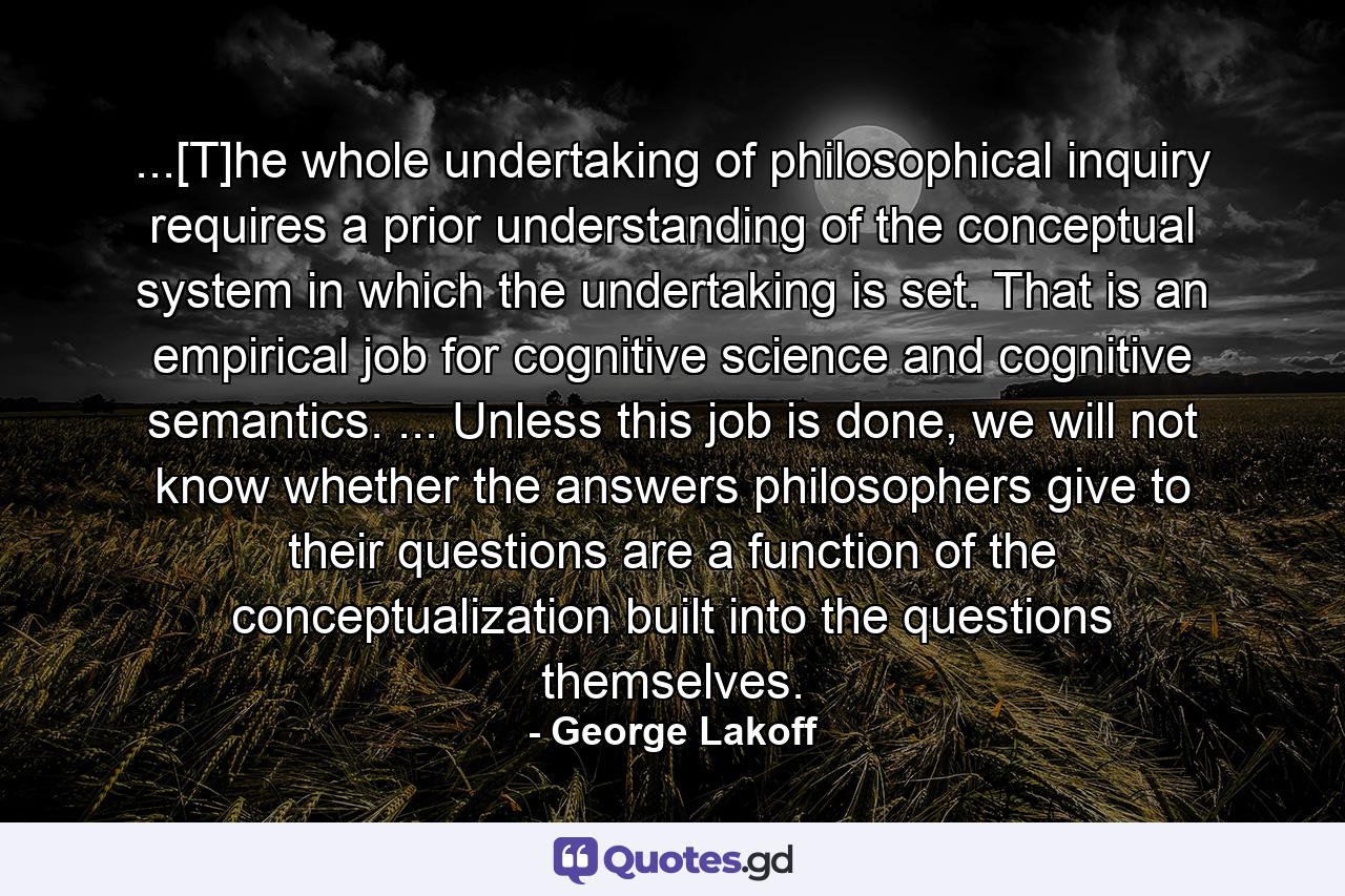 ...[T]he whole undertaking of philosophical inquiry requires a prior understanding of the conceptual system in which the undertaking is set. That is an empirical job for cognitive science and cognitive semantics. ... Unless this job is done, we will not know whether the answers philosophers give to their questions are a function of the conceptualization built into the questions themselves. - Quote by George Lakoff