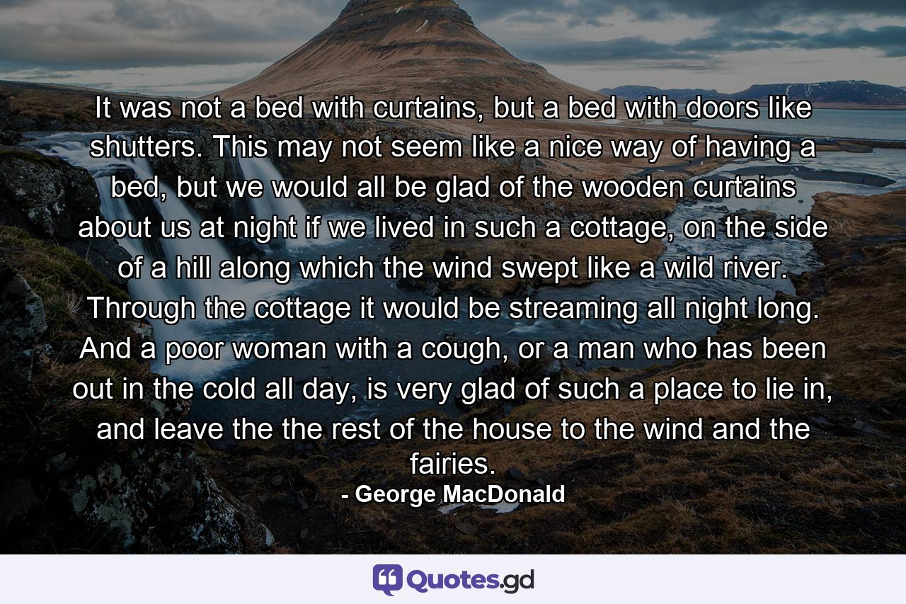 It was not a bed with curtains, but a bed with doors like shutters. This may not seem like a nice way of having a bed, but we would all be glad of the wooden curtains about us at night if we lived in such a cottage, on the side of a hill along which the wind swept like a wild river. Through the cottage it would be streaming all night long. And a poor woman with a cough, or a man who has been out in the cold all day, is very glad of such a place to lie in, and leave the the rest of the house to the wind and the fairies. - Quote by George MacDonald