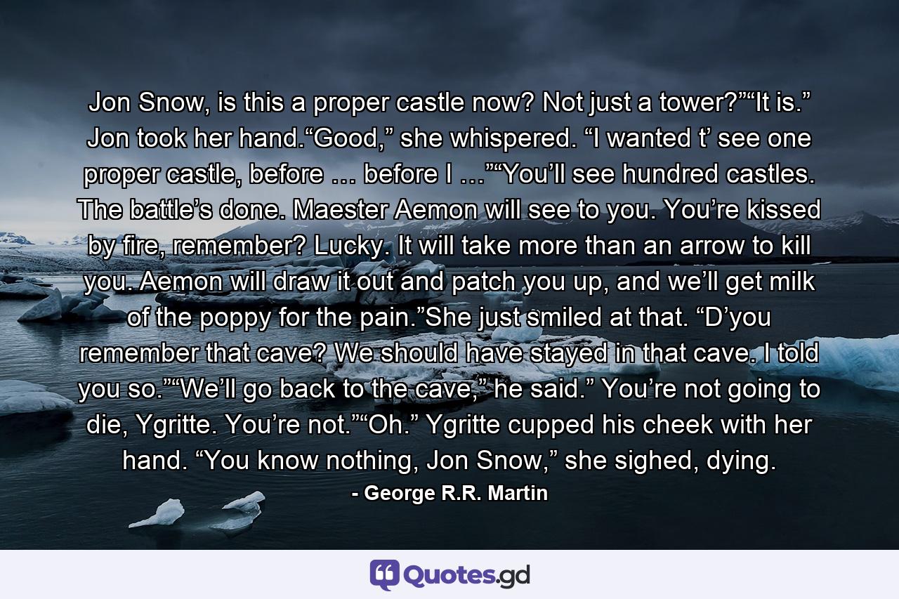 Jon Snow, is this a proper castle now? Not just a tower?”“It is.” Jon took her hand.“Good,” she whispered. “I wanted t’ see one proper castle, before … before I …”“You’ll see hundred castles. The battle’s done. Maester Aemon will see to you. You’re kissed by fire, remember? Lucky. It will take more than an arrow to kill you. Aemon will draw it out and patch you up, and we’ll get milk of the poppy for the pain.”She just smiled at that. “D’you remember that cave? We should have stayed in that cave. I told you so.”“We’ll go back to the cave,” he said.” You’re not going to die, Ygritte. You’re not.”“Oh.” Ygritte cupped his cheek with her hand. “You know nothing, Jon Snow,” she sighed, dying. - Quote by George R.R. Martin