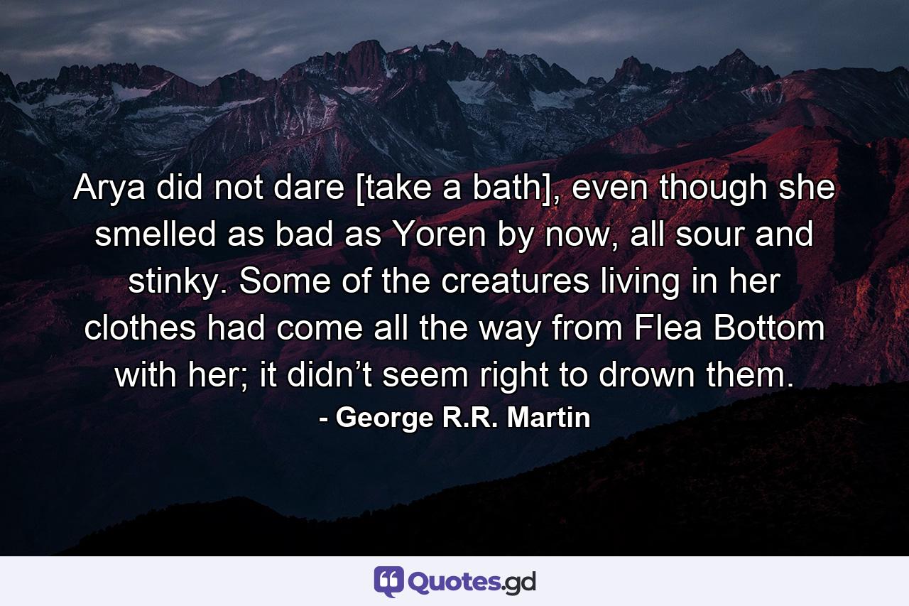 Arya did not dare [take a bath], even though she smelled as bad as Yoren by now, all sour and stinky. Some of the creatures living in her clothes had come all the way from Flea Bottom with her; it didn’t seem right to drown them. - Quote by George R.R. Martin