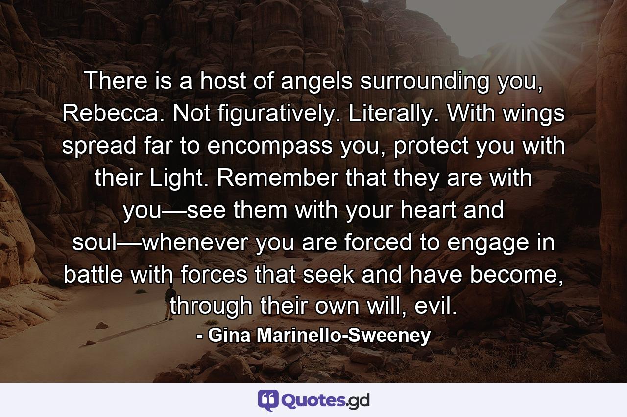 There is a host of angels surrounding you, Rebecca. Not figuratively. Literally. With wings spread far to encompass you, protect you with their Light. Remember that they are with you—see them with your heart and soul—whenever you are forced to engage in battle with forces that seek and have become, through their own will, evil. - Quote by Gina Marinello-Sweeney