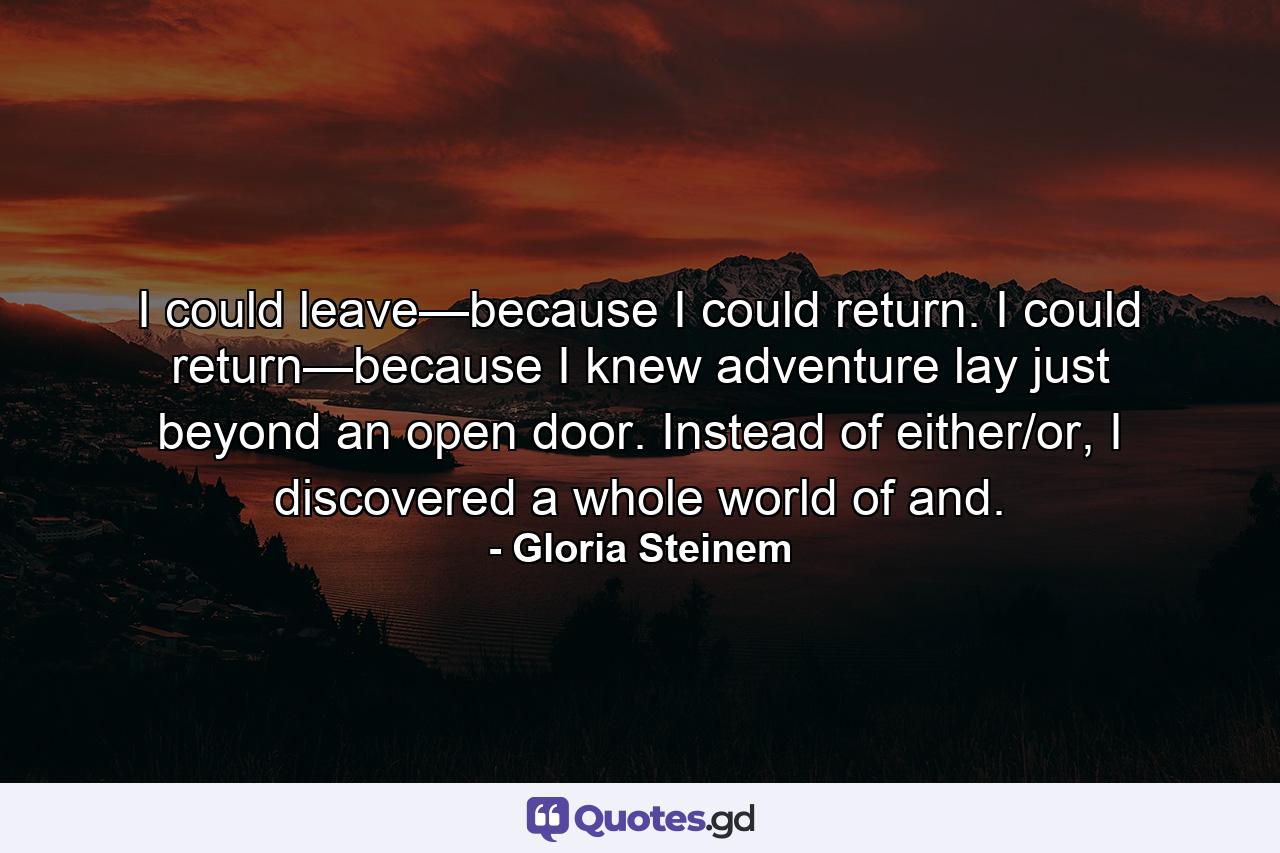 I could leave—because I could return. I could return—because I knew adventure lay just beyond an open door. Instead of either/or, I discovered a whole world of and. - Quote by Gloria Steinem