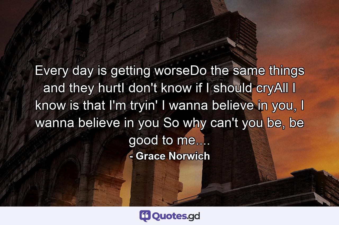 Every day is getting worseDo the same things and they hurtI don't know if I should cryAll I know is that I'm tryin' I wanna believe in you, I wanna believe in you So why can't you be, be good to me.... - Quote by Grace Norwich