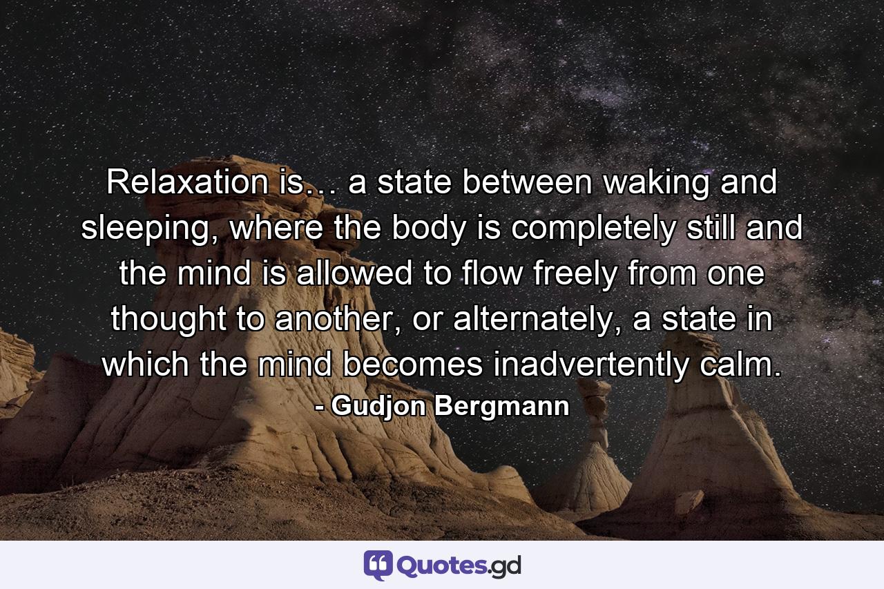 Relaxation is… a state between waking and sleeping, where the body is completely still and the mind is allowed to flow freely from one thought to another, or alternately, a state in which the mind becomes inadvertently calm. - Quote by Gudjon Bergmann