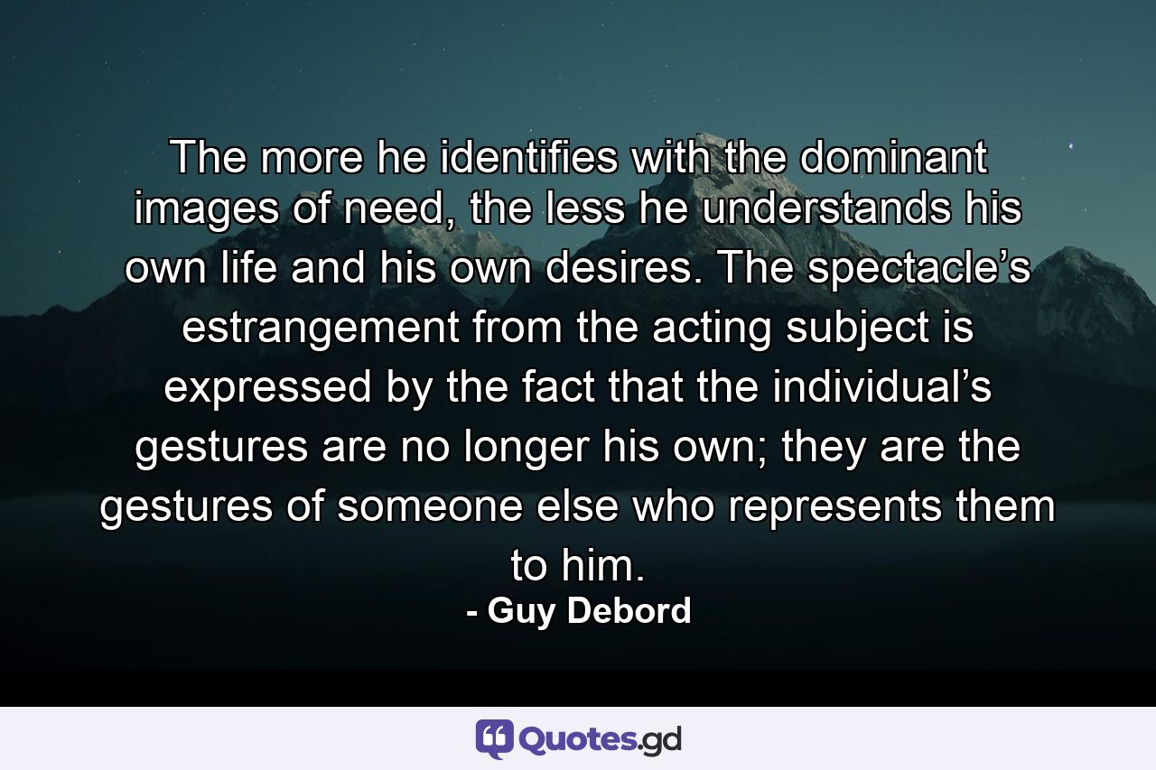 The more he identifies with the dominant images of need, the less he understands his own life and his own desires. The spectacle’s estrangement from the acting subject is expressed by the fact that the individual’s gestures are no longer his own; they are the gestures of someone else who represents them to him. - Quote by Guy Debord