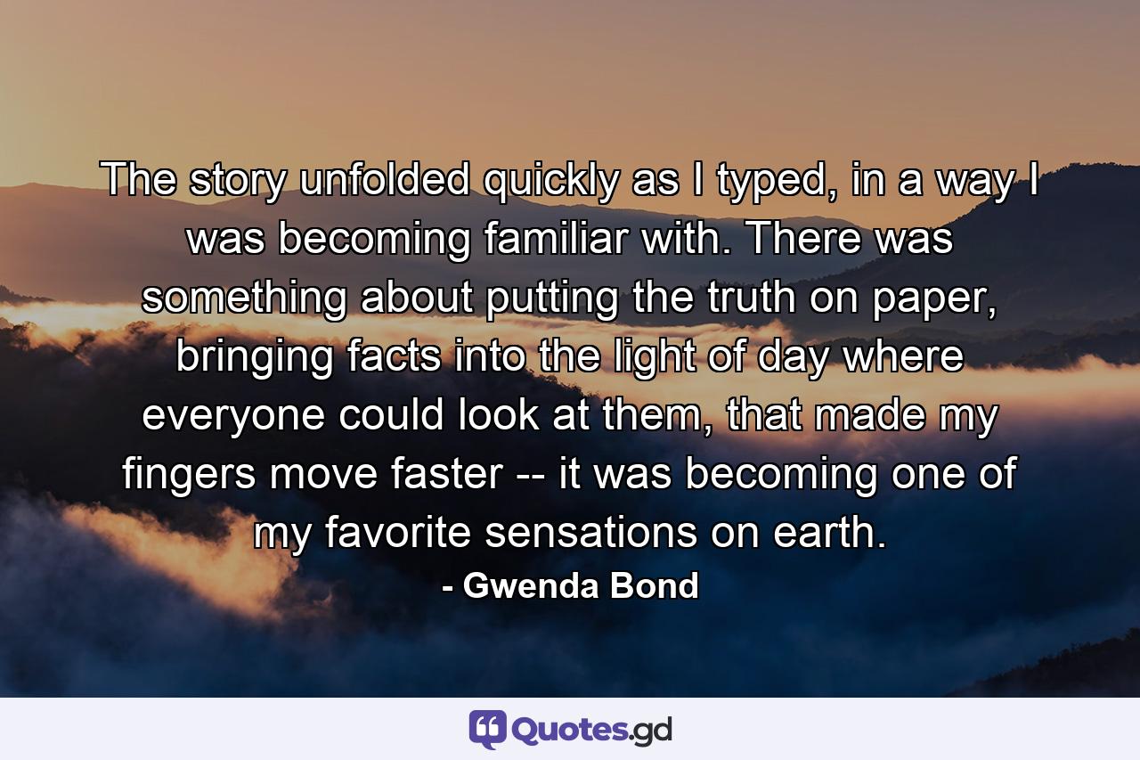 The story unfolded quickly as I typed, in a way I was becoming familiar with. There was something about putting the truth on paper, bringing facts into the light of day where everyone could look at them, that made my fingers move faster -- it was becoming one of my favorite sensations on earth. - Quote by Gwenda Bond